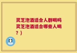 灵芝泡酒适合人群喝吗灵芝泡酒适合哪些人喝？)