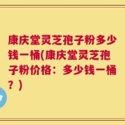 康庆堂灵芝孢子粉多少钱一桶(康庆堂灵芝孢子粉价格：多少钱一桶？)