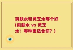 爽肤水和灵芝水哪个好(爽肤水 vs 灵芝水：哪种更适合你？)