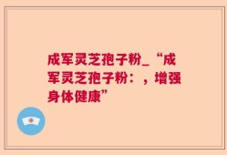 成军灵芝孢子粉_“成军灵芝孢子粉：，增强身体健康”