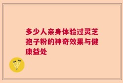 多少人亲身体验过灵芝孢子粉的神奇效果与健康益处