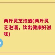 两斤灵芝泡酒(两斤灵芝泡酒，饮出健康好滋味)