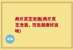 两斤灵芝泡酒(两斤灵芝泡酒，饮出健康好滋味)