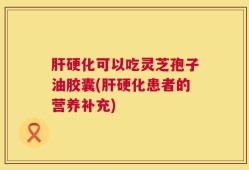 肝硬化可以吃灵芝孢子油胶囊(肝硬化患者的营养补充)