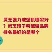 灵芝强力破壁机哪家好？灵芝饱子粉破璧品牌排名最好的是哪个