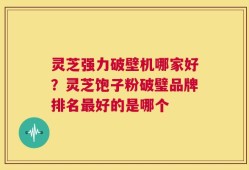 灵芝强力破壁机哪家好？灵芝饱子粉破璧品牌排名最好的是哪个