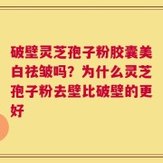 破壁灵芝孢子粉胶囊美白祛皱吗？为什么灵芝孢子粉去壁比破壁的更好