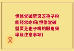 恒修堂破壁灵芝孢子粉能经常吃吗(恒修堂破壁灵芝孢子粉的服用频率及注意事项)