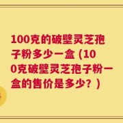 100克的破壁灵芝孢子粉多少一盒 (100克破壁灵芝孢子粉一盒的售价是多少？)