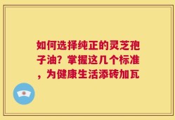 如何选择纯正的灵芝孢子油？掌握这几个标准，为健康生活添砖加瓦