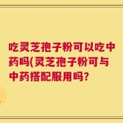 吃灵芝孢子粉可以吃中药吗(灵芝孢子粉可与中药搭配服用吗？