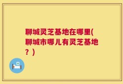 聊城灵芝基地在哪里(聊城市哪儿有灵芝基地？)
