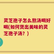 灵芝孢子怎么熬汤喝好喝(如何煲出美味的灵芝孢子汤？)