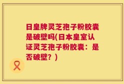 日皇牌灵芝孢子粉胶囊是破壁吗(日本皇室认证灵芝孢子粉胶囊：是否破壁？)
