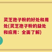 灵芝孢子粉的好处和用处(灵芝孢子粉的益处和应用：全面了解)