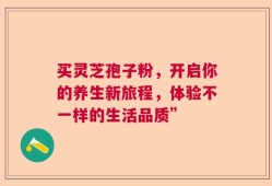 买灵芝孢子粉，开启你的养生新旅程，体验不一样的生活品质”