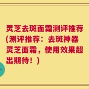 灵芝去斑面霜测评推荐(测评推荐：去斑神器灵芝面霜，使用效果超出期待！)