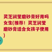 灵芝润莹磨砂膏好用吗女生(推荐！灵芝润莹磨砂膏适合女孩子使用)
