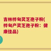 吉林桦甸灵芝孢子粉(桦甸产灵芝孢子粉：健康佳品)