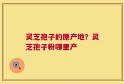 灵芝孢子的原产地？灵芝孢子粉哪里产