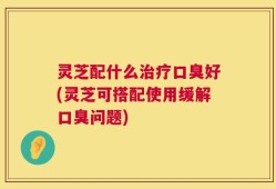 灵芝配什么治疗口臭好(灵芝可搭配使用缓解口臭问题)