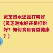 灵芝泡水还是打粉好 (灵芝泡水好还是打粉好？如何食用有益健康？)