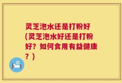 灵芝泡水还是打粉好 (灵芝泡水好还是打粉好？如何食用有益健康？)