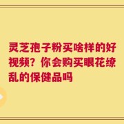 灵芝孢子粉买啥样的好视频？你会购买眼花缭乱的保健品吗