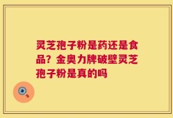 灵芝孢子粉是药还是食品？金奥力牌破壁灵芝孢子粉是真的吗