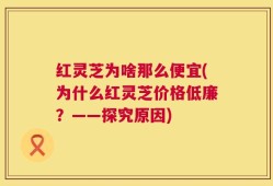 红灵芝为啥那么便宜(为什么红灵芝价格低廉？——探究原因)