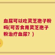 血尿可以吃灵芝孢子粉吗(可否食用灵芝孢子粉治疗血尿？)