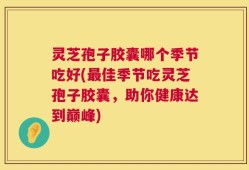 灵芝孢子胶囊哪个季节吃好(最佳季节吃灵芝孢子胶囊，助你健康达到巅峰)