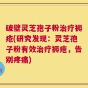 破壁灵芝孢子粉治疗褥疮(研究发现：灵芝孢子粉有效治疗褥疮，告别疼痛)