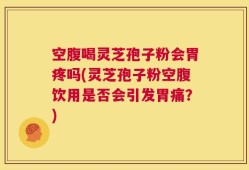 空腹喝灵芝孢子粉会胃疼吗(灵芝孢子粉空腹饮用是否会引发胃痛？)