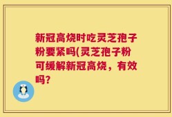 新冠高烧时吃灵芝孢子粉要紧吗(灵芝孢子粉可缓解新冠高烧，有效吗？