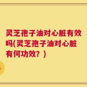 灵芝孢子油对心脏有效吗(灵芝孢子油对心脏有何功效？)