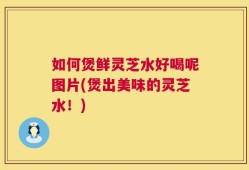 如何煲鲜灵芝水好喝呢图片(煲出美味的灵芝水！)