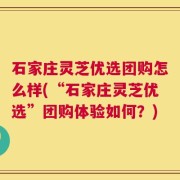 石家庄灵芝优选团购怎么样(“石家庄灵芝优选”团购体验如何？)