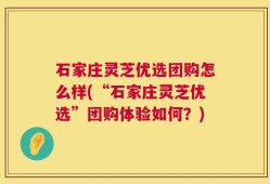 石家庄灵芝优选团购怎么样(“石家庄灵芝优选”团购体验如何？)