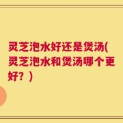 灵芝泡水好还是煲汤(灵芝泡水和煲汤哪个更好？)