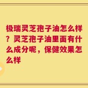 极瑞灵芝孢子油怎么样？灵芝孢子油里面有什么成分呢，保健效果怎么样