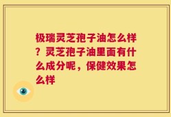 极瑞灵芝孢子油怎么样？灵芝孢子油里面有什么成分呢，保健效果怎么样