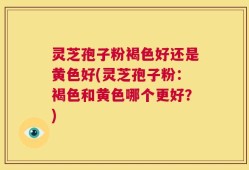 灵芝孢子粉褐色好还是黄色好(灵芝孢子粉：褐色和黄色哪个更好？)