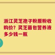 浙江灵芝孢子粉原粉收购价？灵芝菌包营养液多少钱一瓶