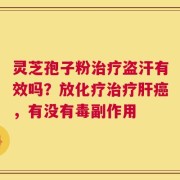 灵芝孢子粉治疗盗汗有效吗？放化疗治疗肝癌，有没有毒副作用