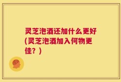 灵芝泡酒还加什么更好(灵芝泡酒加入何物更佳？)