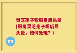 灵芝孢子粉服用后头晕(服用灵芝孢子粉后易头晕，如何处理？)