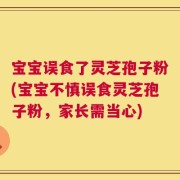 宝宝误食了灵芝孢子粉(宝宝不慎误食灵芝孢子粉，家长需当心)