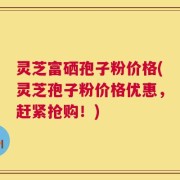 灵芝富硒孢子粉价格(灵芝孢子粉价格优惠，赶紧抢购！)