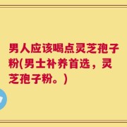 男人应该喝点灵芝孢子粉(男士补养首选，灵芝孢子粉。)